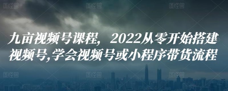九亩视频号课程，2022从零开始搭建视频号,学会视频号或小程序带货流程-逐风项目库
