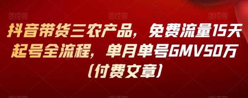 抖音带货三农产品，免费流量15天起号全流程，单月单号GMV50万（付费文章）-逐风项目库