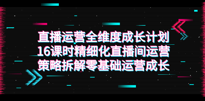 图片[1]-（7582期）直播运营-全维度 成长计划，16课时精细化直播间运营策略拆解零基础运营成长