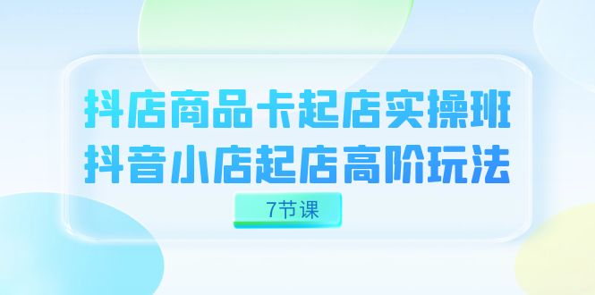 图片[1]-（7466期）抖店-商品卡起店实战班，抖音小店起店高阶玩法（7节课）
