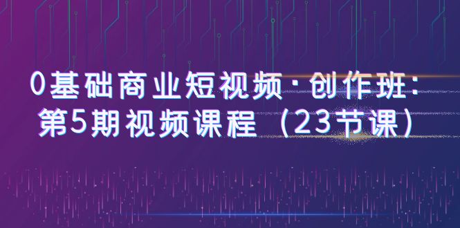 图片[1]-（6128期）0基础商业短视频·创作班：第5期视频课程（23节课）