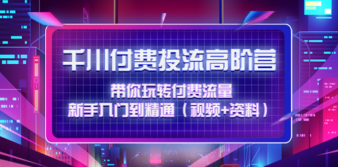 （4466期）千川付费投流高阶训练营：带你玩转付费流量，新手入门到精通（视频+资料）-逐风项目库