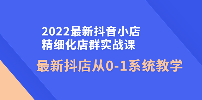 图片[1]-（4153期）2022最新抖音小店精细化店群实战课，最新抖店从0-1系统教学