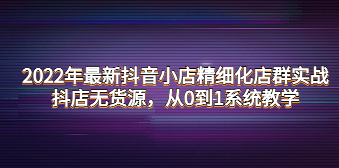 图片[1]-（4117期）2022年最新抖音小店精细化店群实战，抖店无货源，从0到1系统教学