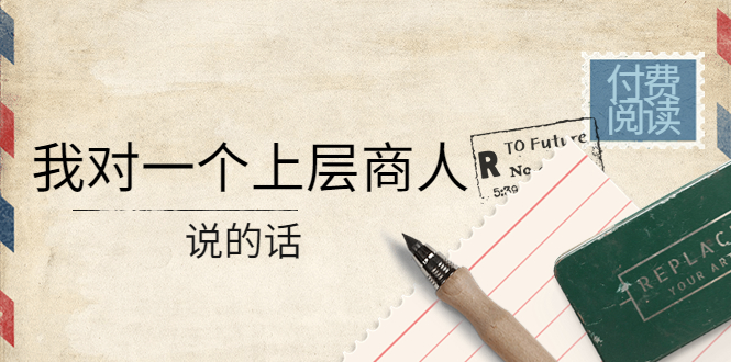 图片[1]-（4071期）某公众号付费阅读：我对一个上层商人说的话（价值500元付费文章）