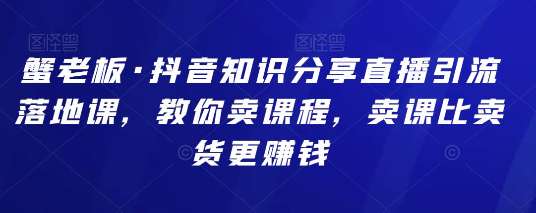 蟹老板·抖音知识分享直播引流落地课，教你卖课程，卖课比卖货更赚钱