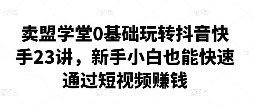 卖盟学堂0基础玩转抖音快手23讲，新手小白也能快速通过短视频赚钱