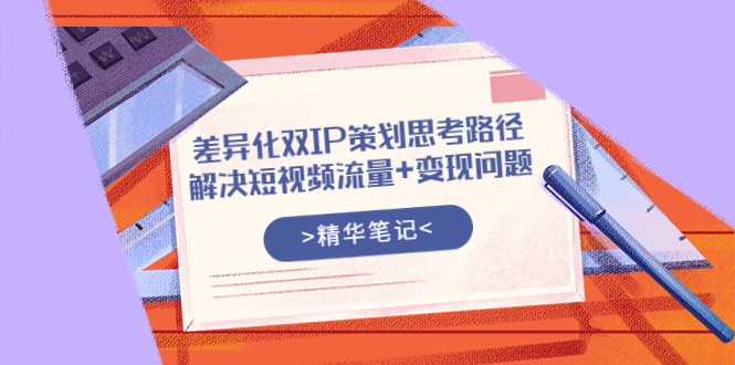 （3614期）差异化双IP策划思考路径，解决短视频流量+变现问题（精华笔记）