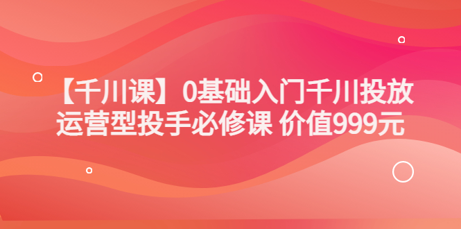 （3290期）某收费【千川课】0基础入门千川投放，运营型投手必修课 价值999元