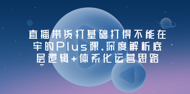 图片[1]-（3122期）直播带货打基础打得不能在牢的Plus课，深度解析底层逻辑+体系化运营思路