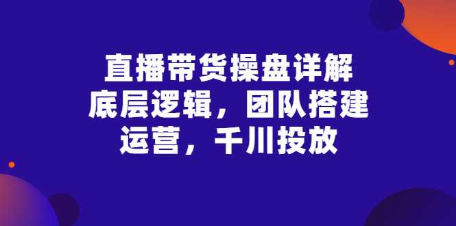 （2799期）直播带货操盘详解：底层逻辑，团队搭建，运营，千川投放