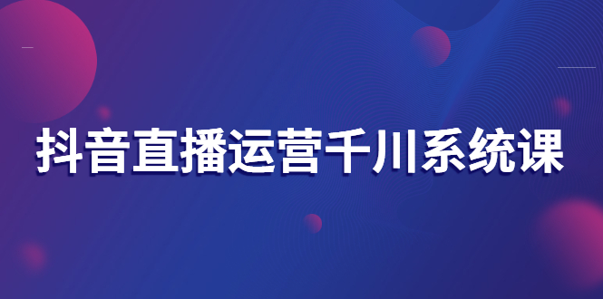 （2694期）抖音直播运营千川系统课：直播运营规划、起号、主播培养、千川投放等