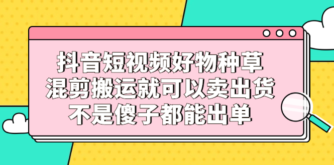 （2306期）抖音短视频好物种草，混剪搬运就可以卖出货，不是傻子都能出单-逐风项目库