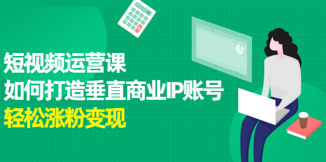 （2185期）短视频运营课，如何打造垂直商业IP账号，轻松涨粉变现