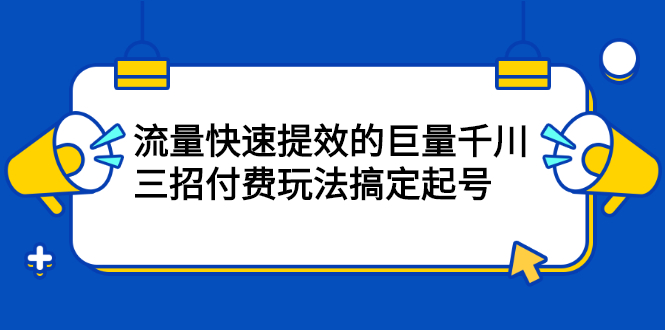 （2178期）网川·流量快速提效的巨量千川，三招付费玩法搞定起号