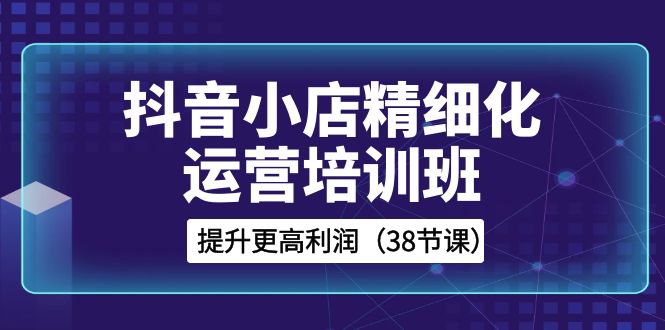 图片[1]-（8391期）抖音小店-精细化运营培训班，提升更高利润（38节课）