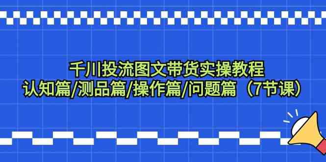 （9225期）千川投流图文带货实操教程：认知篇/测品篇/操作篇/问题篇（7节课）