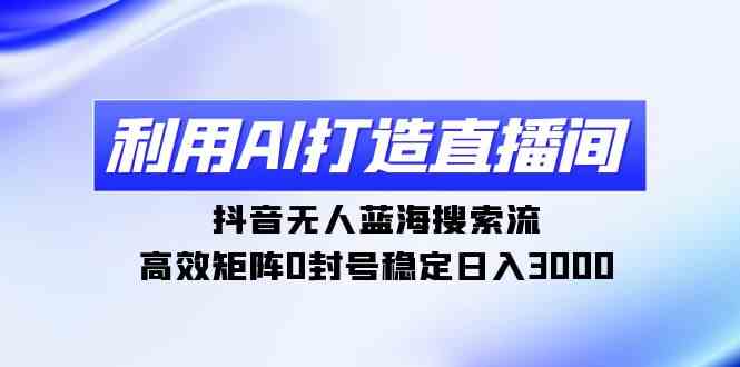 （9210期）利用AI打造直播间，抖音无人蓝海搜索流，高效矩阵0封号稳定日入3000