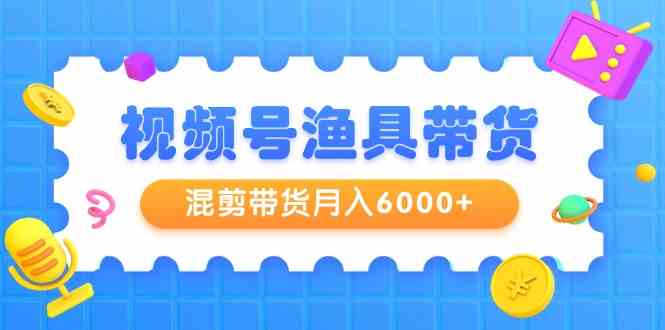 (9371期)视频号渔具带货,混剪带货月入6000+,起号剪辑选品带货