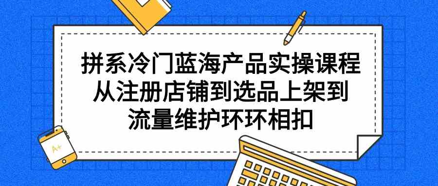 图片[1]-（9527期）拼系冷门蓝海产品实操课程，从注册店铺到选品上架到流量维护环环相扣
