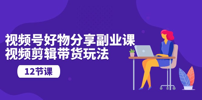 图片[1]-（10316期）视频号好物分享副业课，视频剪辑带货玩法（12节课）