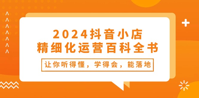 （10850期）2024抖音小店-精细化运营百科全书：让你听得懂，学得会，能落地（34节课）