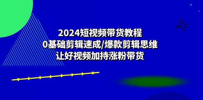 图片[1]-（10982期）2024短视频带货教程：0基础剪辑速成/爆款剪辑思维/让好视频加持涨粉带货