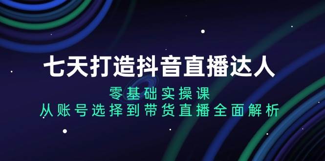 图片[1]-（13430期）七天打造抖音直播达人：零基础实操课，从账号选择到带货直播全面解析