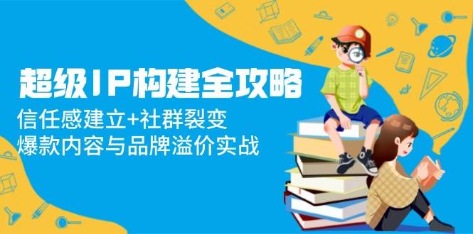 图片[1]-（14747期）超级IP构建全攻略：信任感建立+社群裂变，爆款内容与品牌溢价实战